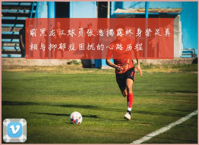 前黑龙江球员张浩揭露终身禁足真相与抑郁症困扰的心路历程