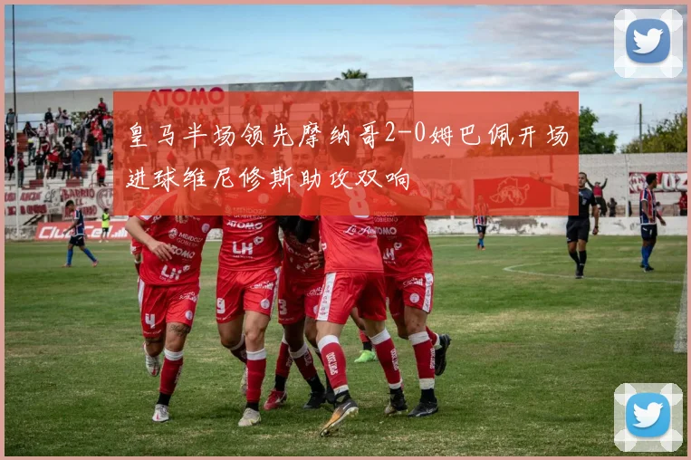 皇马半场领先摩纳哥2-0姆巴佩开场进球维尼修斯助攻双响