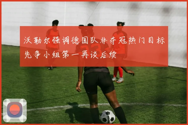 沃勒尔强调德国队非夺冠热门目标先争小组第一再谈后续