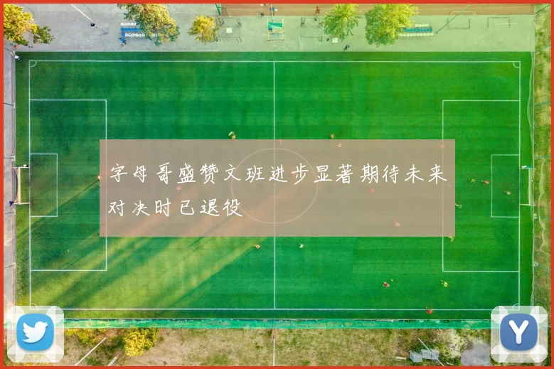 字母哥盛赞文班进步显著期待未来对决时已退役