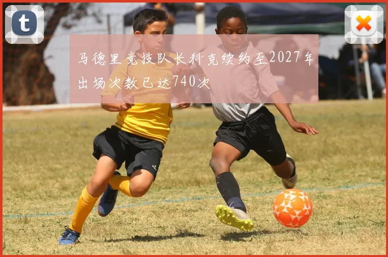 马德里竞技队长科克续约至2027年出场次数已达740次