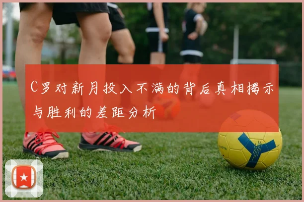 C罗对新月投入不满的背后真相揭示与胜利的差距分析