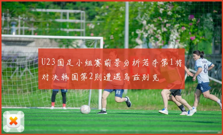 U23国足小组赛前景分析若夺第1将对决韩国第2则遭遇乌兹别克