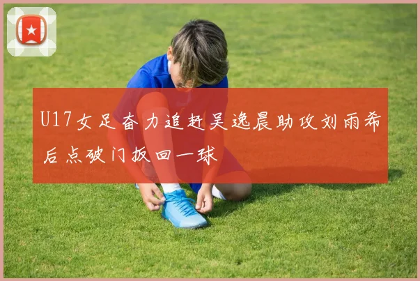 U17女足奋力追赶吴逸晨助攻刘雨希后点破门扳回一球