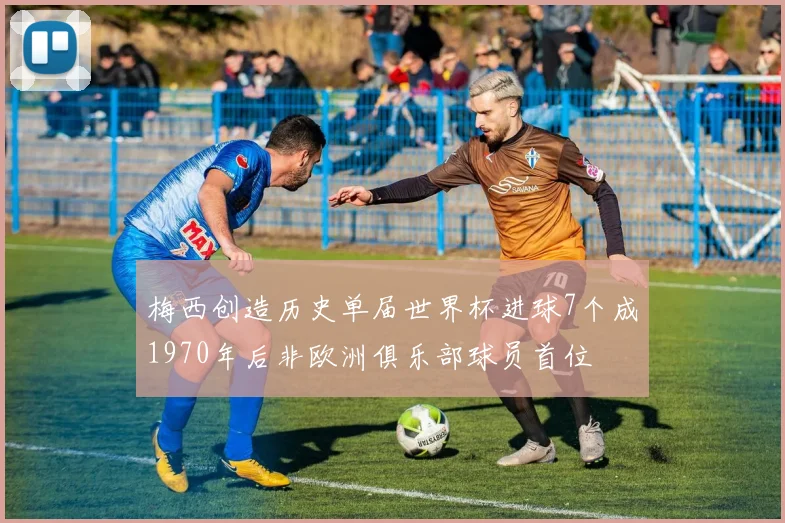 梅西创造历史单届世界杯进球7个成1970年后非欧洲俱乐部球员首位