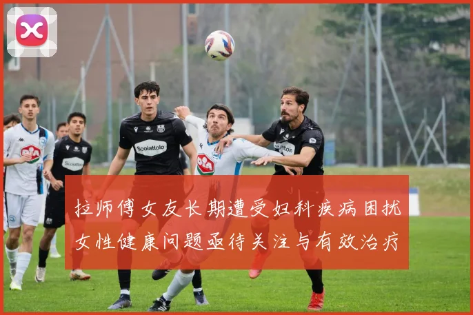 拉师傅女友长期遭受妇科疾病困扰女性健康问题亟待关注与有效治疗方案