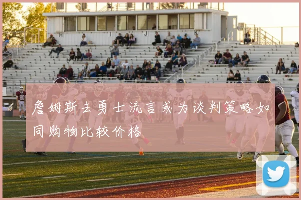 詹姆斯去勇士流言或为谈判策略如同购物比较价格