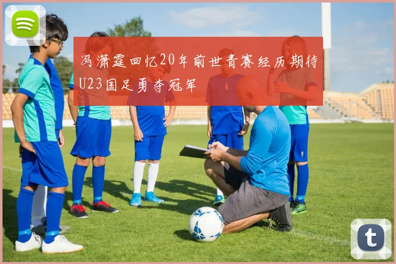 冯潇霆回忆20年前世青赛经历期待U23国足勇夺冠军