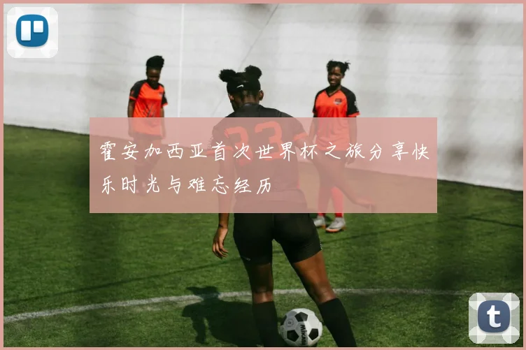 霍安加西亚首次世界杯之旅分享快乐时光与难忘经历