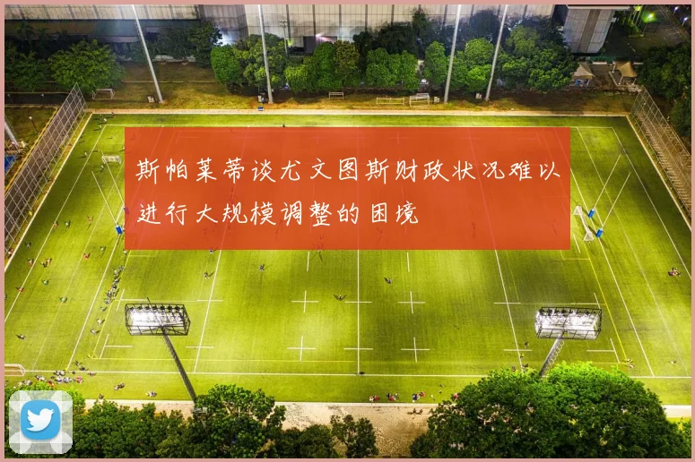 斯帕莱蒂谈尤文图斯财政状况难以进行大规模调整的困境
