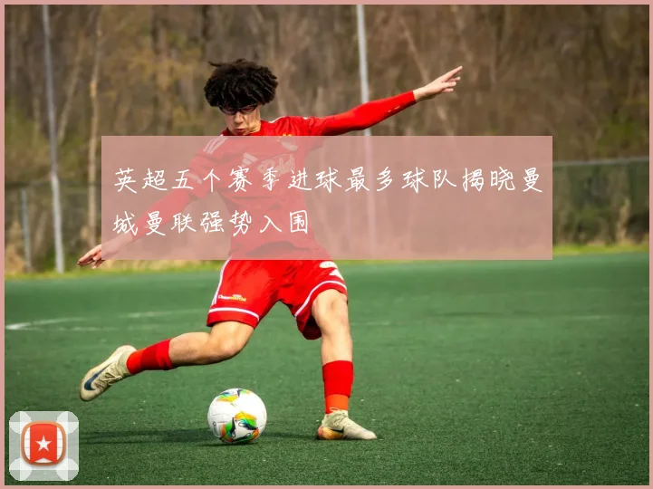 英超五个赛季进球最多球队揭晓曼城曼联强势入围