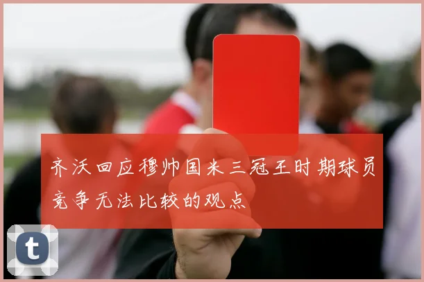 齐沃回应穆帅国米三冠王时期球员竞争无法比较的观点