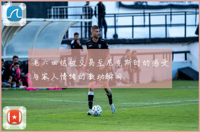 老六回忆被交易至尼克斯时的感受与家人情绪的激动瞬间