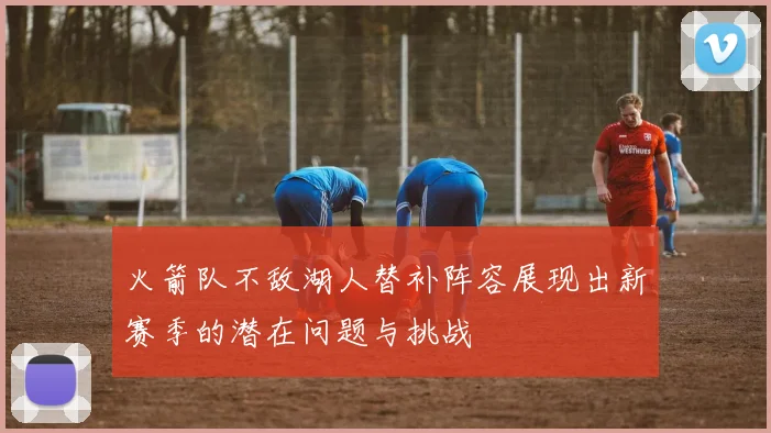 火箭队不敌湖人替补阵容展现出新赛季的潜在问题与挑战