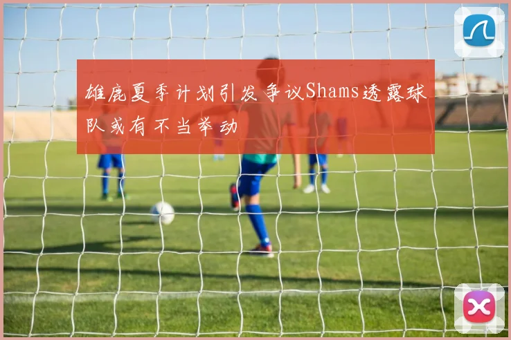 雄鹿夏季计划引发争议Shams透露球队或有不当举动