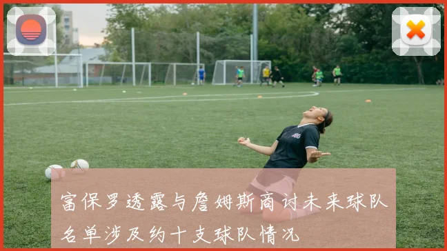 富保罗透露与詹姆斯商讨未来球队名单涉及约十支球队情况