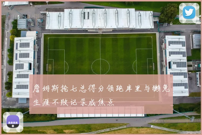 詹姆斯抢七总得分领跑库里与獭兔生涯不败记录成焦点