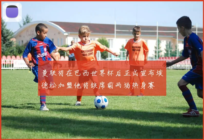 曼联将在巴西世界杯后正式宣布埃德松加盟他将缺席前两场热身赛