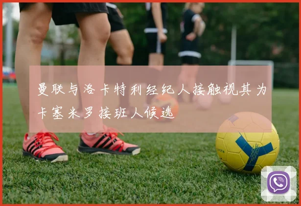 曼联与洛卡特利经纪人接触视其为卡塞米罗接班人候选