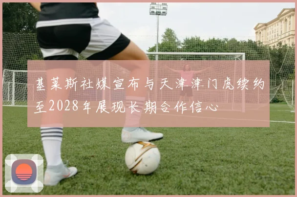 基莱斯社媒宣布与天津津门虎续约至2028年展现长期合作信心