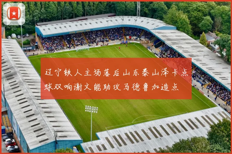 辽宁铁人主场落后山东泰山泽卡点球双响谢文能助攻马德鲁加造点
