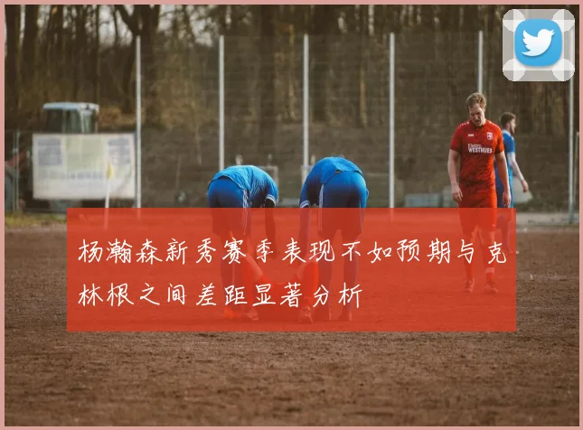 杨瀚森新秀赛季表现不如预期与克林根之间差距显著分析
