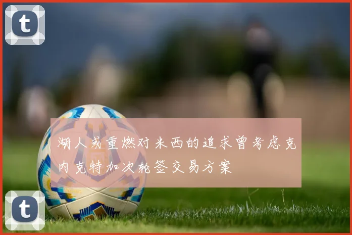 湖人或重燃对米西的追求曾考虑克内克特加次轮签交易方案