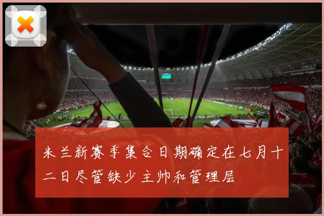 米兰新赛季集合日期确定在七月十二日尽管缺少主帅和管理层