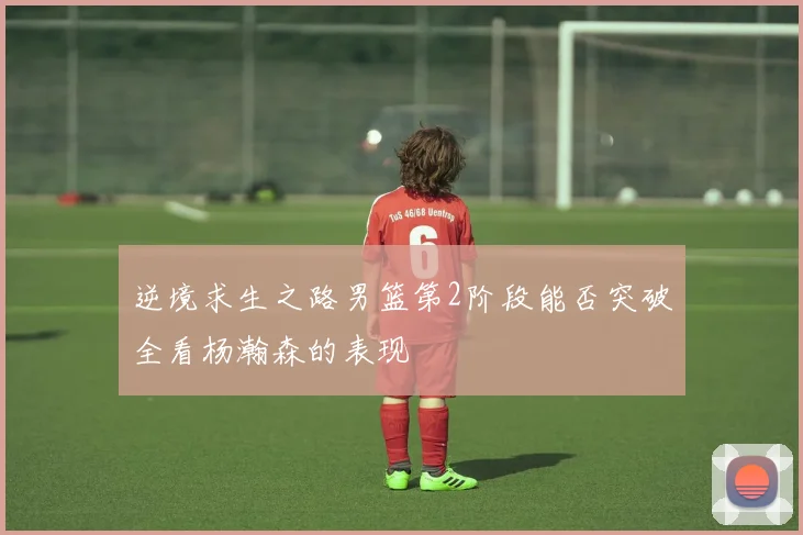 逆境求生之路男篮第2阶段能否突破全看杨瀚森的表现