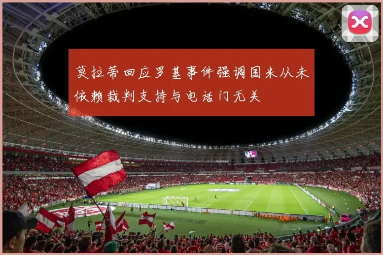 莫拉蒂回应罗基事件强调国米从未依赖裁判支持与电话门无关