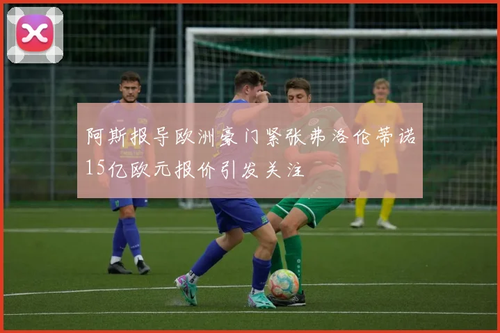 阿斯报导欧洲豪门紧张弗洛伦蒂诺15亿欧元报价引发关注