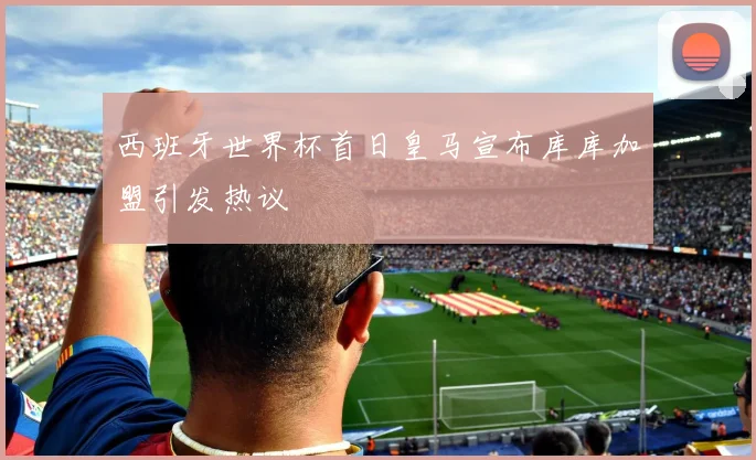 西班牙世界杯首日皇马宣布库库加盟引发热议