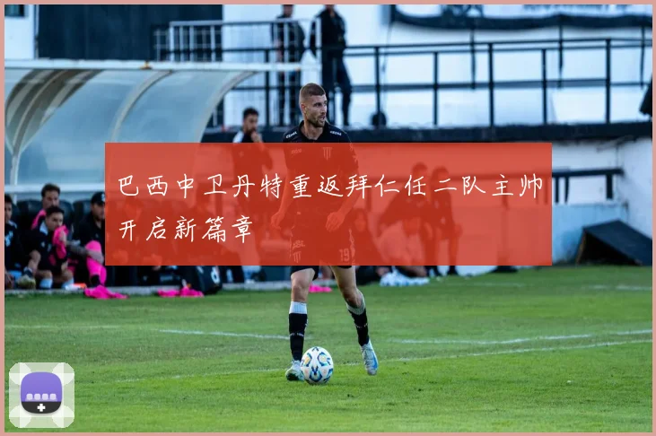 巴西中卫丹特重返拜仁任二队主帅开启新篇章